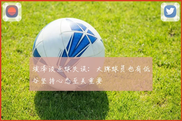 埃泽谈点球失误：大牌球员也有低谷坚持心态至关重要