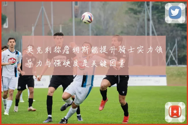 奥克利称詹姆斯能提升骑士实力领导力与强硬度是关键因素
