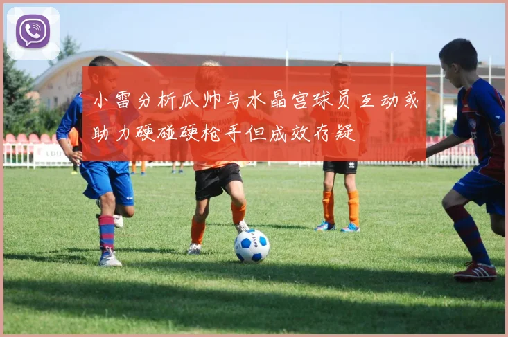 小雷分析瓜帅与水晶宫球员互动或助力硬碰硬枪手但成效存疑