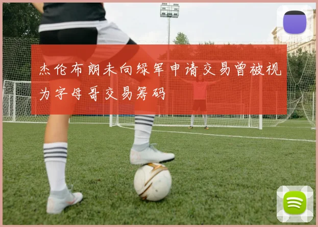 杰伦布朗未向绿军申请交易曾被视为字母哥交易筹码