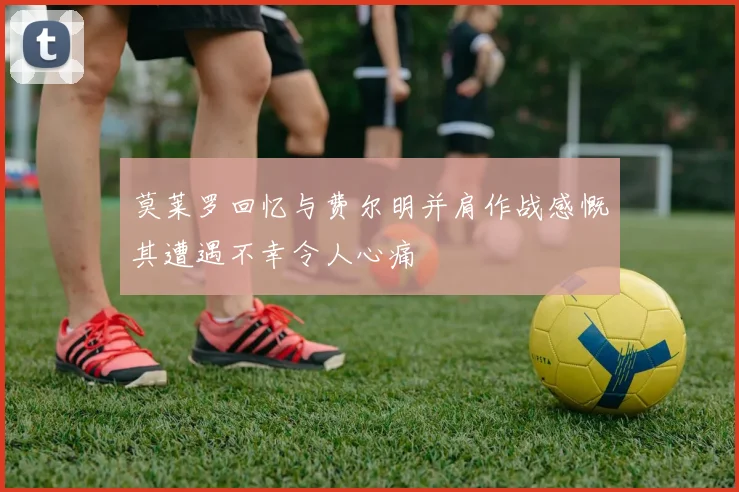 莫莱罗回忆与费尔明并肩作战感慨其遭遇不幸令人心痛