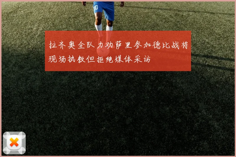 拉齐奥全队力劝萨里参加德比战将现场执教但拒绝媒体采访