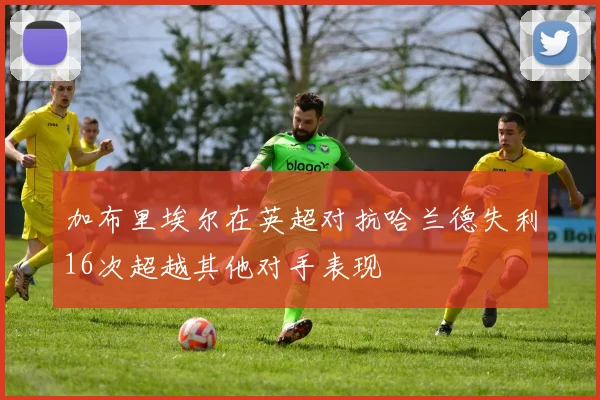 加布里埃尔在英超对抗哈兰德失利16次超越其他对手表现