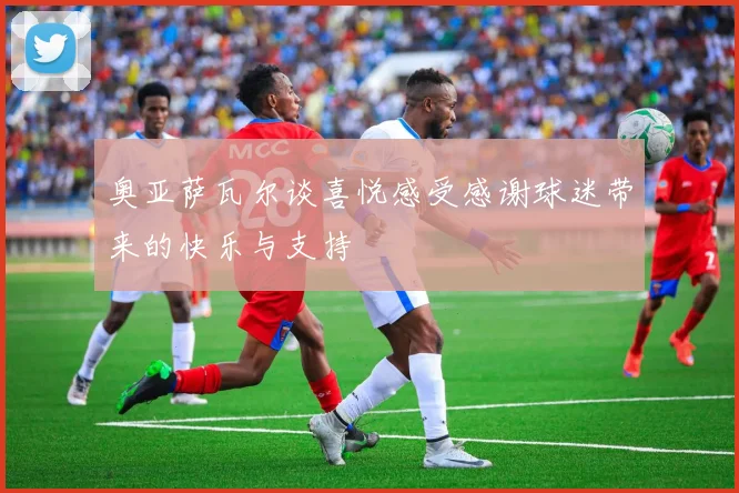 奥亚萨瓦尔谈喜悦感受感谢球迷带来的快乐与支持