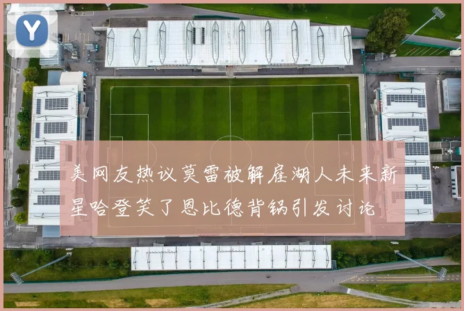 美网友热议莫雷被解雇湖人未来新星哈登笑了恩比德背锅引发讨论