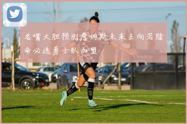 名嘴大胆预测詹姆斯未来去向若赌命必选勇士队加盟