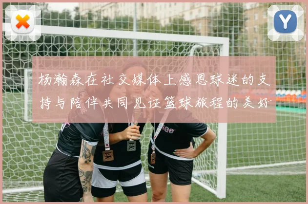 杨瀚森在社交媒体上感恩球迷的支持与陪伴共同见证篮球旅程的美好时刻