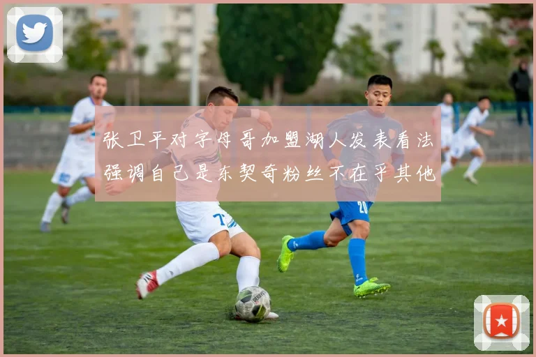 张卫平对字母哥加盟湖人发表看法强调自己是东契奇粉丝不在乎其他球员动态